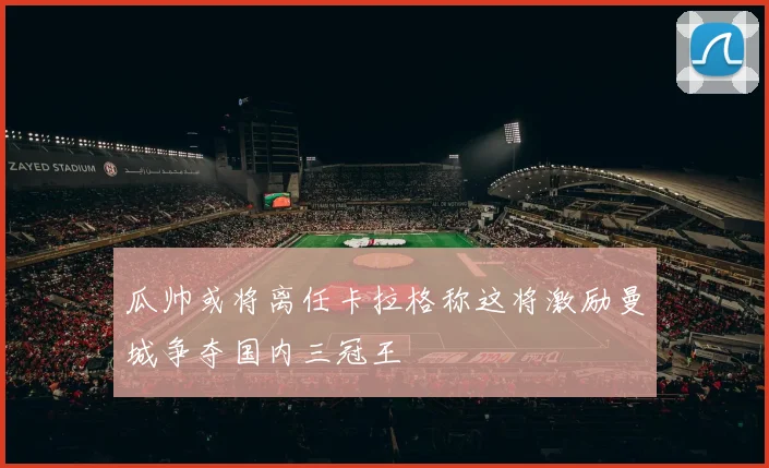 瓜帅或将离任卡拉格称这将激励曼城争夺国内三冠王