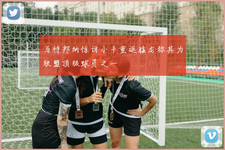 马特邦纳惊讶小卡重返猛龙称其为联盟顶级球员之一