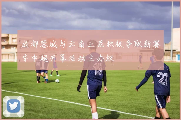 成都蓉城与云南玉昆积极争取新赛季中超开幕活动主办权