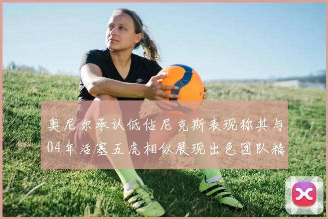奥尼尔承认低估尼克斯表现称其与04年活塞五虎相似展现出色团队精神