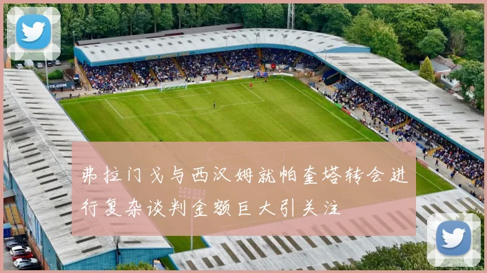 弗拉门戈与西汉姆就帕奎塔转会进行复杂谈判金额巨大引关注