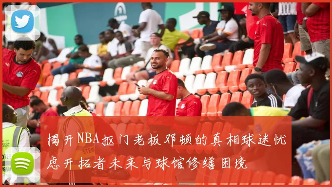 揭开NBA抠门老板邓顿的真相球迷忧虑开拓者未来与球馆修缮困境