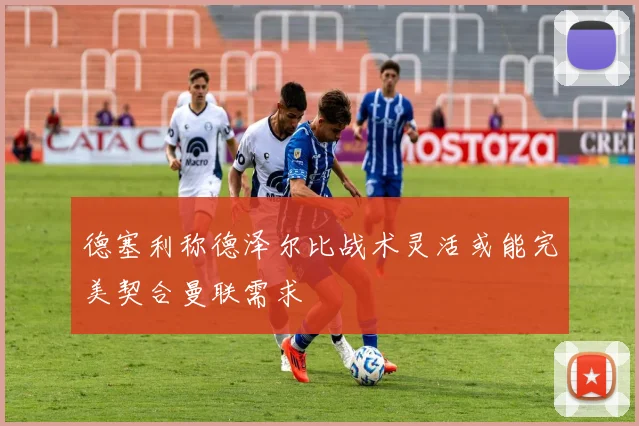 德塞利称德泽尔比战术灵活或能完美契合曼联需求