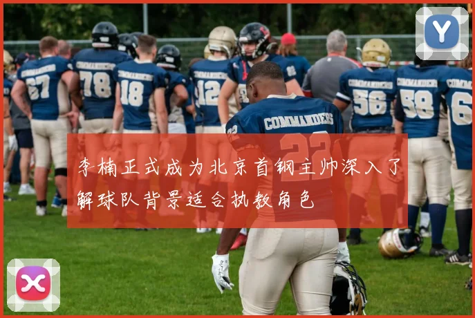 李楠正式成为北京首钢主帅深入了解球队背景适合执教角色