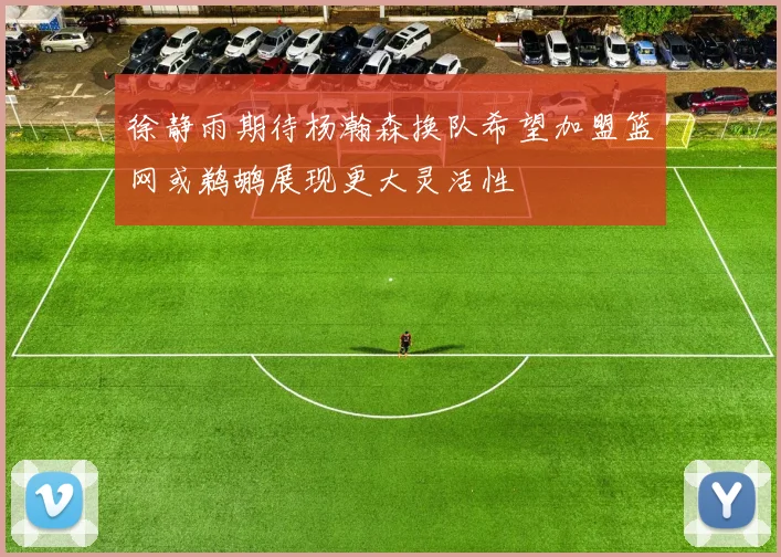 徐静雨期待杨瀚森换队希望加盟篮网或鹈鹕展现更大灵活性