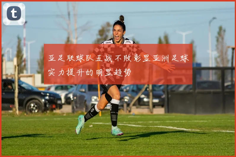 亚足联球队五战不败彰显亚洲足球实力提升的明显趋势
