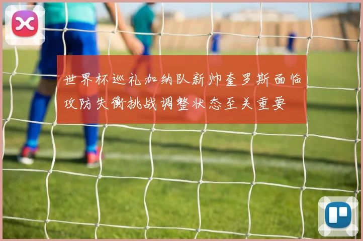 世界杯巡礼加纳队新帅奎罗斯面临攻防失衡挑战调整状态至关重要