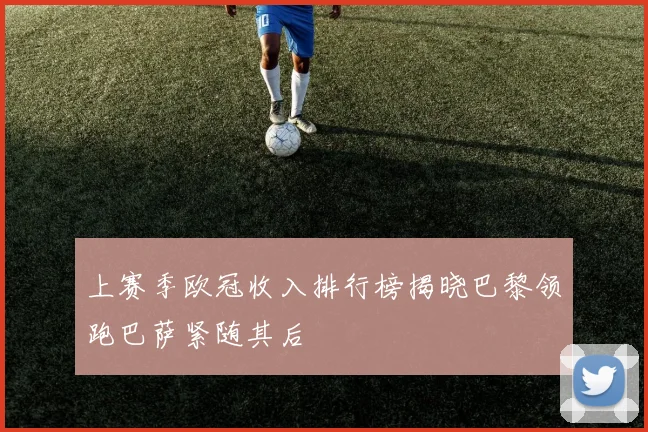 上赛季欧冠收入排行榜揭晓巴黎领跑巴萨紧随其后