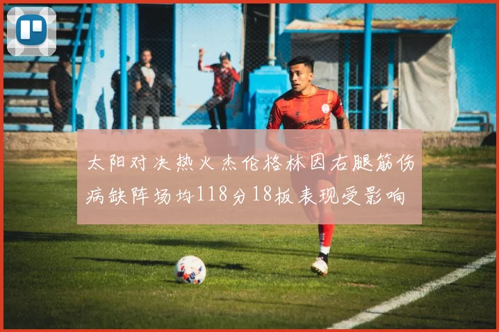 太阳对决热火杰伦格林因右腿筋伤病缺阵场均118分18板表现受影响