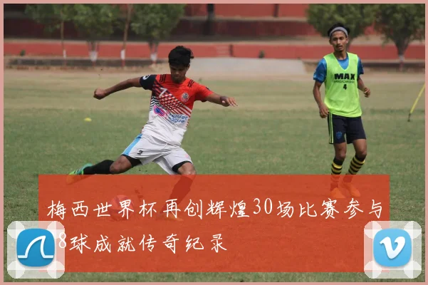 梅西世界杯再创辉煌30场比赛参与28球成就传奇纪录