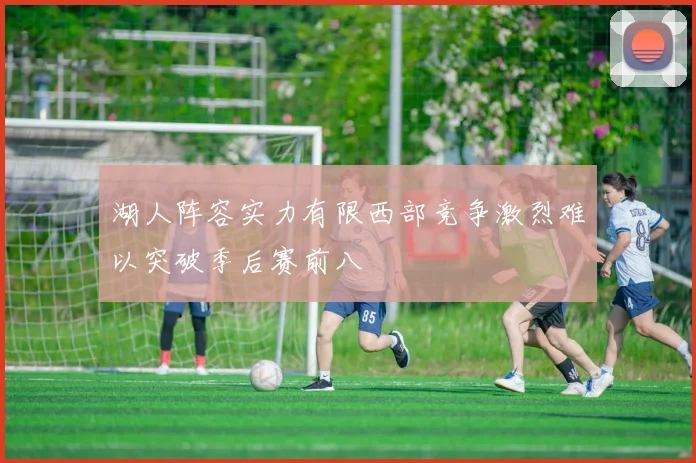 湖人阵容实力有限西部竞争激烈难以突破季后赛前八