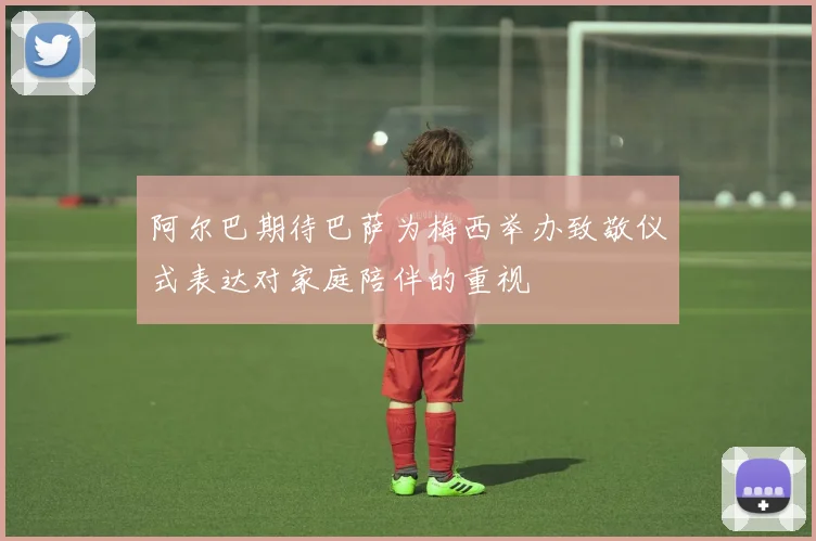 阿尔巴期待巴萨为梅西举办致敬仪式表达对家庭陪伴的重视