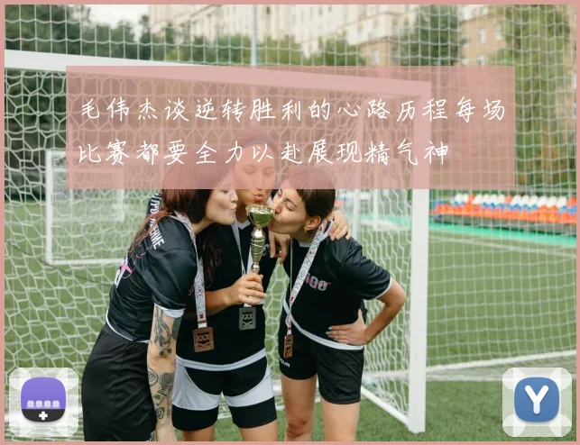 毛伟杰谈逆转胜利的心路历程每场比赛都要全力以赴展现精气神