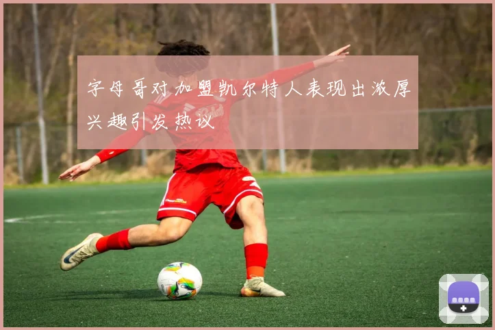 字母哥对加盟凯尔特人表现出浓厚兴趣引发热议