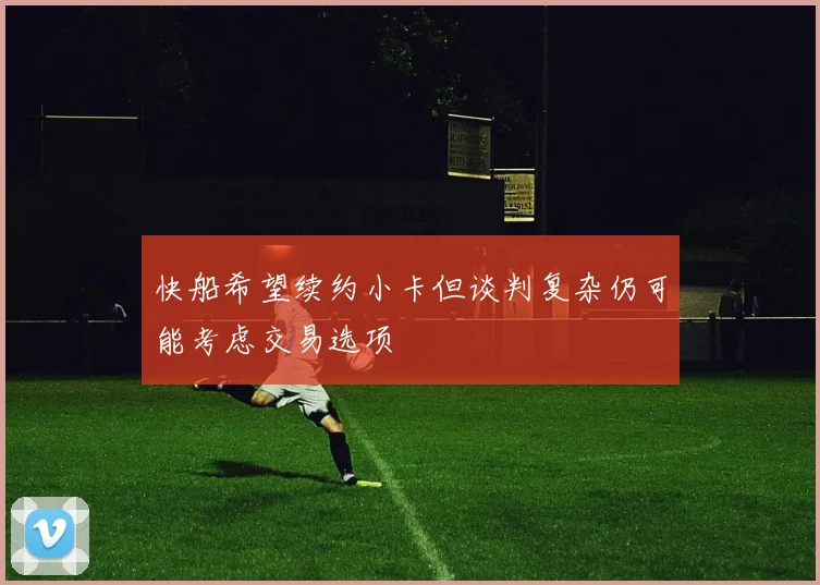 快船希望续约小卡但谈判复杂仍可能考虑交易选项