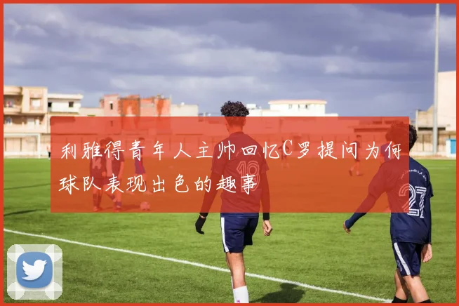 利雅得青年人主帅回忆C罗提问为何球队表现出色的趣事