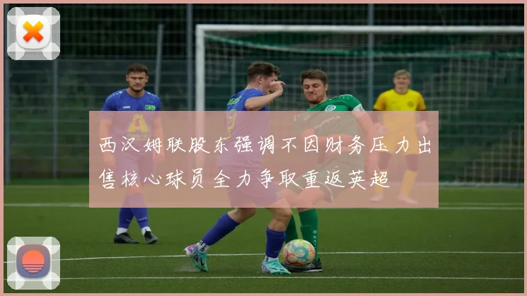 西汉姆联股东强调不因财务压力出售核心球员全力争取重返英超