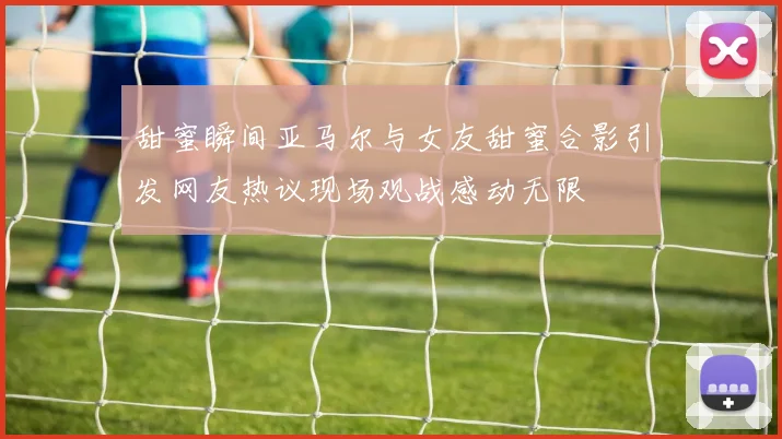 甜蜜瞬间亚马尔与女友甜蜜合影引发网友热议现场观战感动无限
