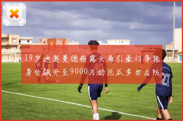 19岁迪奥曼德崭露头角引豪门争抢身价飙升至9000万的厄瓜多尔后防新星