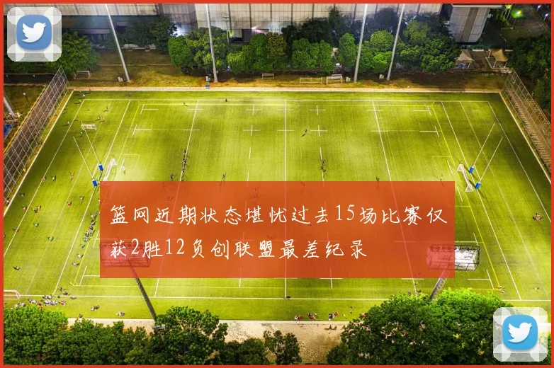 篮网近期状态堪忧过去15场比赛仅获2胜12负创联盟最差纪录