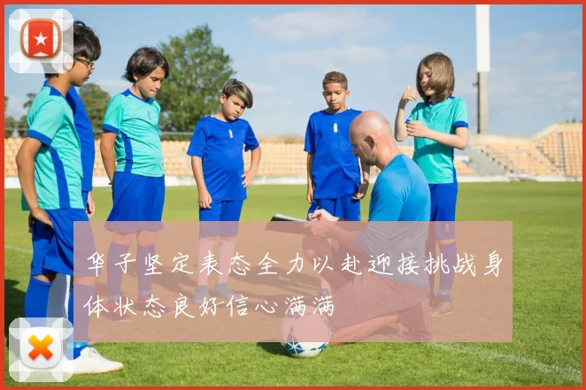 华子坚定表态全力以赴迎接挑战身体状态良好信心满满