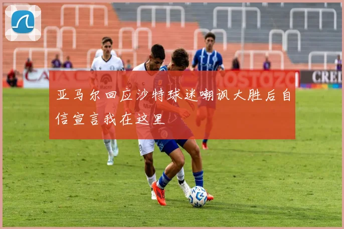 亚马尔回应沙特球迷嘲讽大胜后自信宣言我在这里