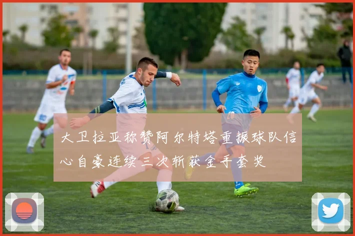 大卫拉亚称赞阿尔特塔重振球队信心自豪连续三次斩获金手套奖