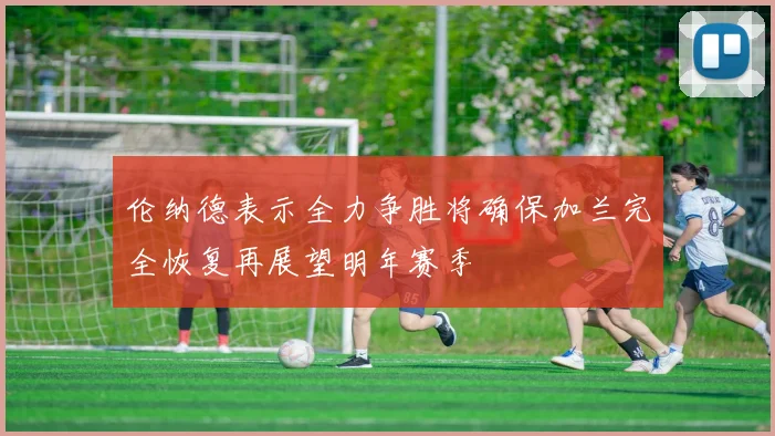 伦纳德表示全力争胜将确保加兰完全恢复再展望明年赛季