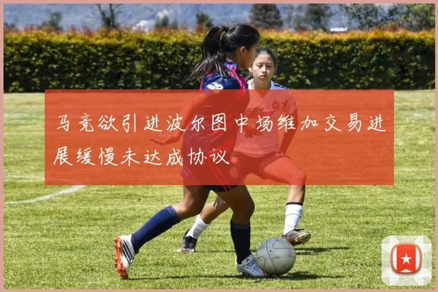 马竞欲引进波尔图中场维加交易进展缓慢未达成协议