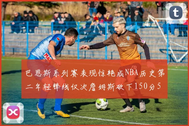 巴恩斯系列赛表现惊艳成NBA历史第二年轻锋线仅次詹姆斯砍下150分50助